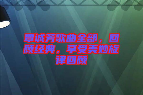 覃誠(chéng)芳歌曲全部，回顧經(jīng)典，享受美妙旋律回顧