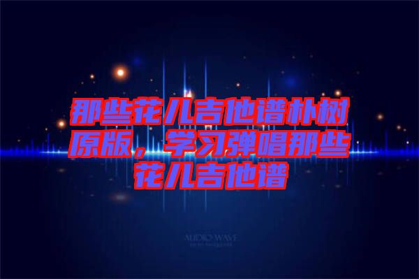 那些花兒吉他譜樸樹原版，學(xué)習(xí)彈唱那些花兒吉他譜