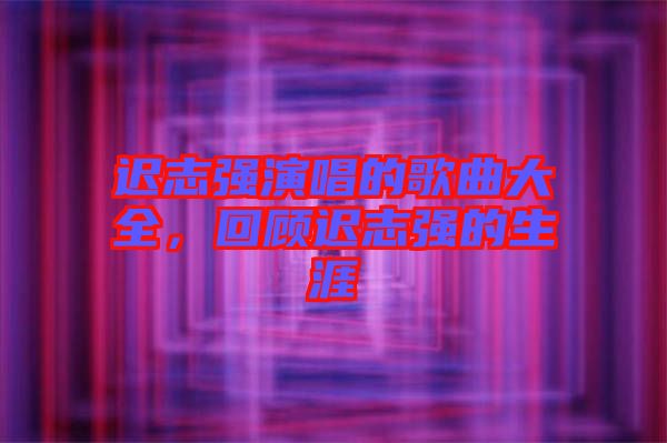 遲志強(qiáng)演唱的歌曲大全，回顧遲志強(qiáng)的生涯