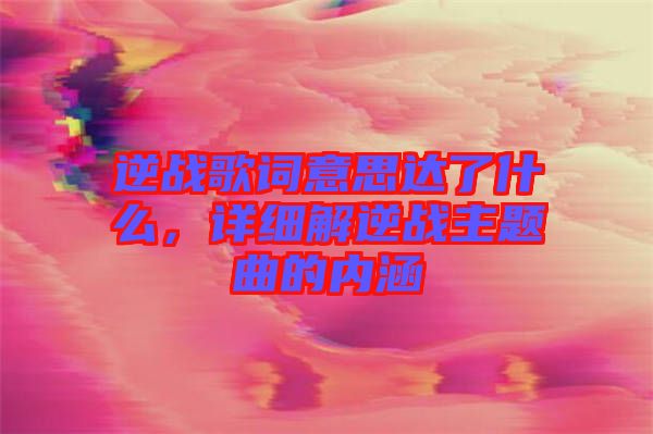 逆戰(zhàn)歌詞意思達(dá)了什么，詳細(xì)解逆戰(zhàn)主題曲的內(nèi)涵