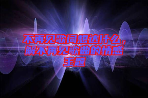 不再見歌詞想達(dá)什么，解不再見歌曲的情感主題