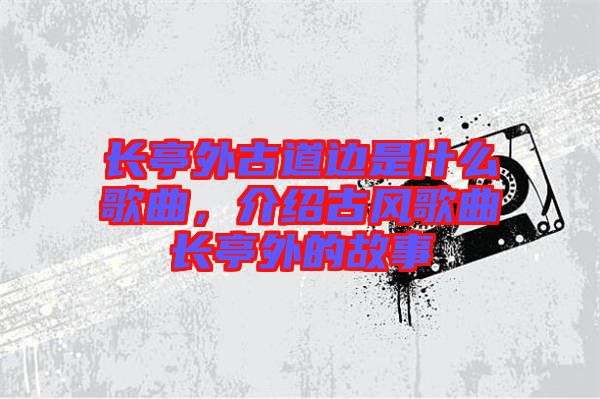 長亭外古道邊是什么歌曲，介紹古風歌曲長亭外的故事