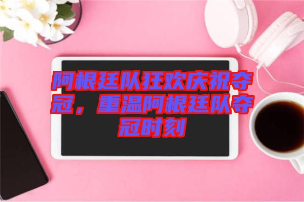 阿根廷隊狂歡慶祝奪冠，重溫阿根廷隊奪冠時刻